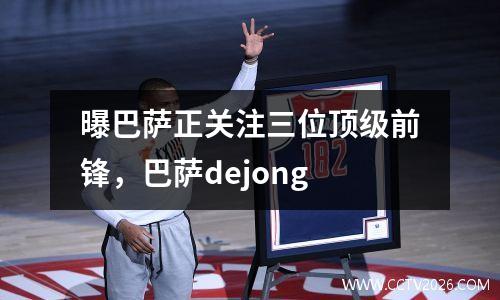 曝巴萨正关注三位顶级前锋，巴萨dejong
