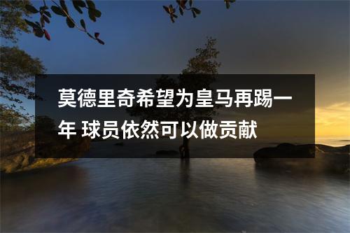 莫德里奇希望为皇马再踢一年 球员依然可以做贡献