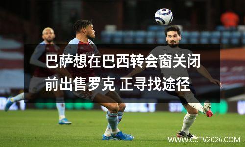 巴萨想在巴西转会窗关闭前出售罗克 正寻找途径