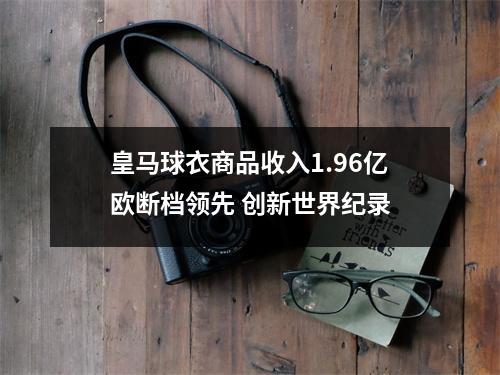 皇马球衣商品收入1.96亿欧断档领先 创新世界纪录