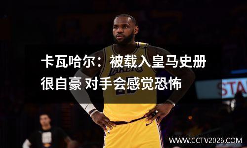 卡瓦哈尔：被载入皇马史册很自豪 对手会感觉恐怖