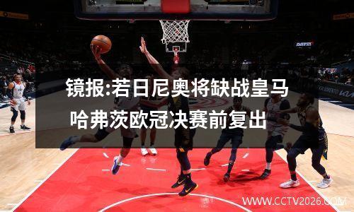 镜报:若日尼奥将缺战皇马 哈弗茨欧冠决赛前复出