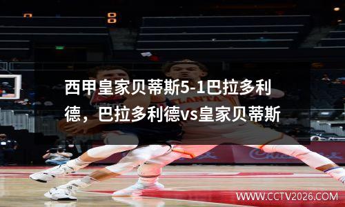 西甲皇家贝蒂斯5-1巴拉多利德，巴拉多利德vs皇家贝蒂斯