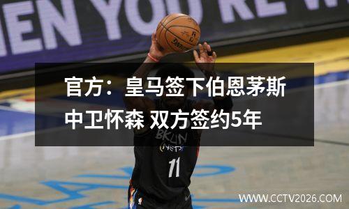 官方：皇马签下伯恩茅斯中卫怀森 双方签约5年