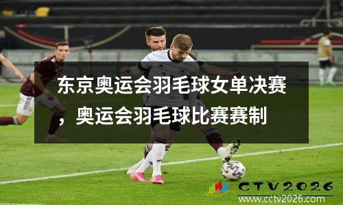 东京奥运会羽毛球女单决赛，奥运会羽毛球比赛赛制