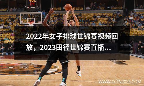 2022年女子排球世锦赛视频回放，2023田径世锦赛直播回放