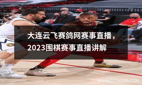 大连云飞赛鸽网赛事直播，2023围棋赛事直播讲解