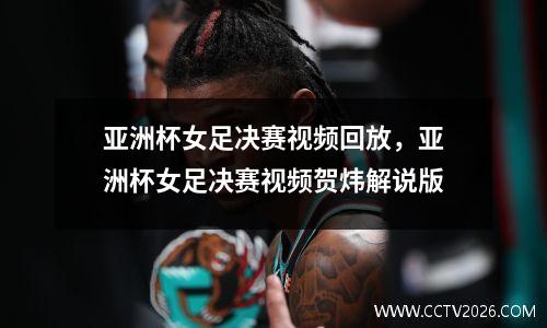 亚洲杯女足决赛视频回放，亚洲杯女足决赛视频贺炜解说版