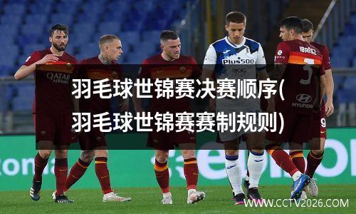 羽毛球世锦赛决赛顺序(羽毛球世锦赛赛制规则)