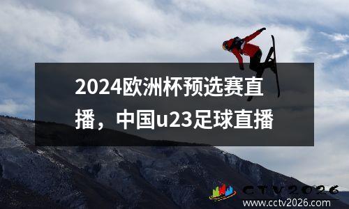 2024欧洲杯预选赛直播，中国u23足球直播