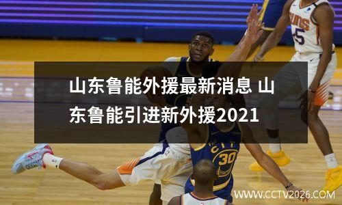 山东鲁能外援最新消息 山东鲁能引进新外援2021