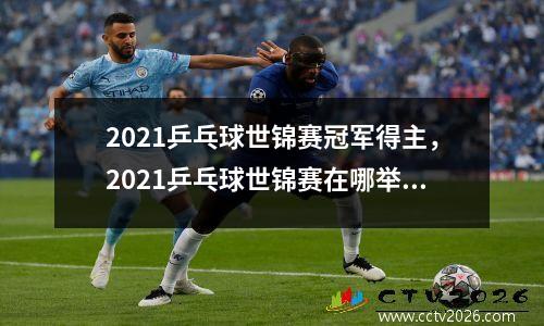 2021乒乓球世锦赛冠军得主，2021乒乓球世锦赛在哪举行