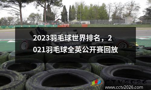 2023羽毛球世界排名，2021羽毛球全英公开赛回放