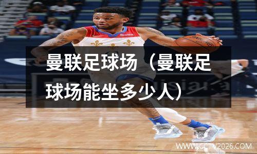 曼联足球场（曼联足球场能坐多少人）