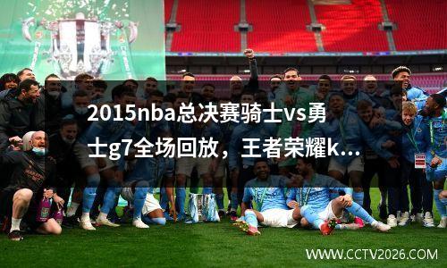 2015nba总决赛骑士vs勇士g7全场回放，王者荣耀kpl2023春季赛总决赛回放