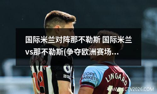 国际米兰对阵那不勒斯 国际米兰vs那不勒斯(争夺欧洲赛场门票的关键战)