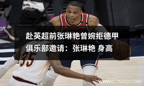 赴英超前张琳艳曾婉拒德甲俱乐部邀请：张琳艳 身高