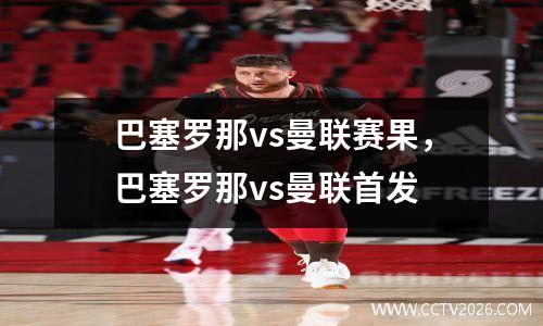 巴塞罗那vs曼联赛果，巴塞罗那vs曼联首发