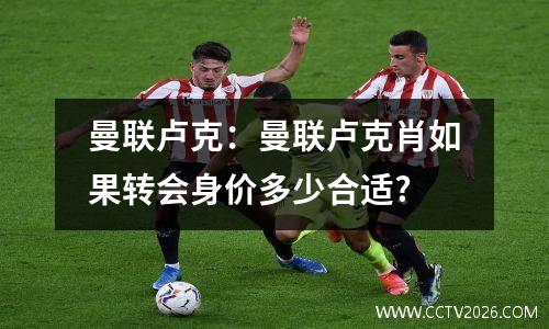 曼联卢克：曼联卢克肖如果转会身价多少合适?