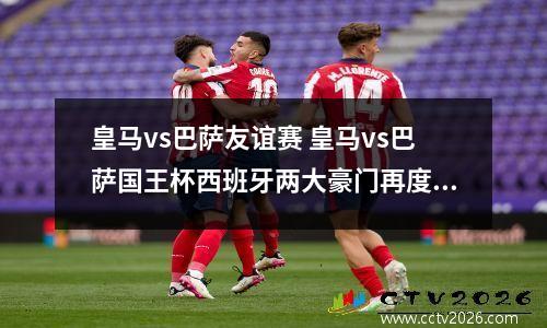 皇马vs巴萨友谊赛 皇马vs巴萨国王杯西班牙两大豪门再度交锋