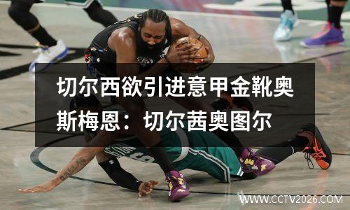 切尔西欲引进意甲金靴奥斯梅恩：切尔茜奥图尔