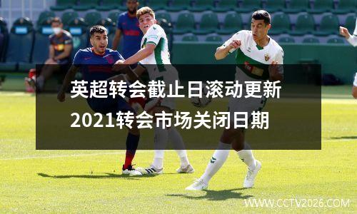 英超转会截止日滚动更新 2021转会市场关闭日期