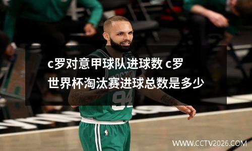 c罗对意甲球队进球数 c罗世界杯淘汰赛进球总数是多少