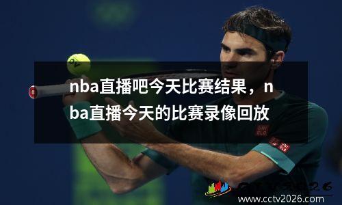 nba直播吧今天比赛结果，nba直播今天的比赛录像回放