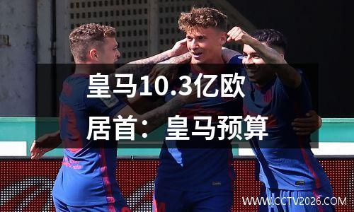 皇马10.3亿欧居首：皇马预算