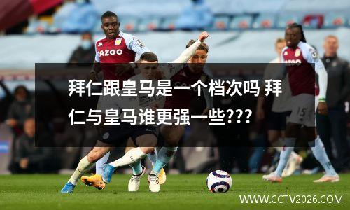 拜仁跟皇马是一个档次吗 拜仁与皇马谁更强一些???