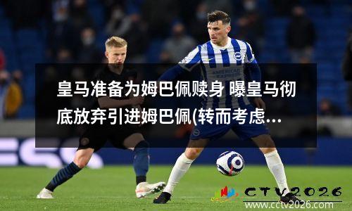 皇马准备为姆巴佩赎身 曝皇马彻底放弃引进姆巴佩(转而考虑其他球员选项)