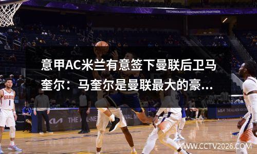 意甲AC米兰有意签下曼联后卫马奎尔：马奎尔是曼联最大的豪赌