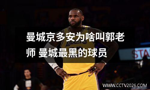 曼城京多安为啥叫郭老师 曼城最黑的球员