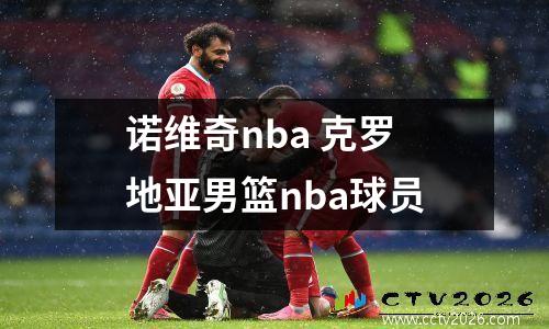 诺维奇nba 克罗地亚男篮nba球员