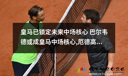 皇马已锁定未来中场核心 巴尔韦德或成皇马中场核心,厄德高前途堪忧