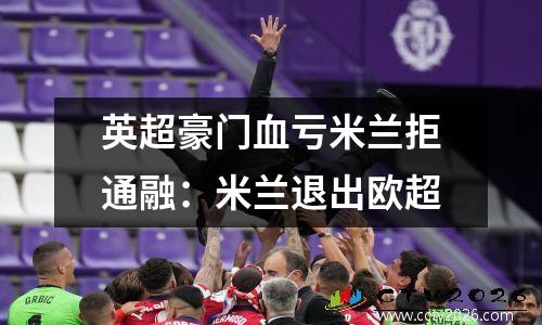 英超豪门血亏米兰拒通融：米兰退出欧超