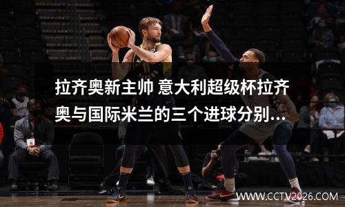 拉齐奥新主帅 意大利超级杯拉齐奥与国际米兰的三个进球分别是谁进的?