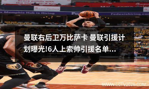 曼联右后卫万比萨卡 曼联引援计划曝光!6人上索帅引援名单,4后卫+8000万铁腰