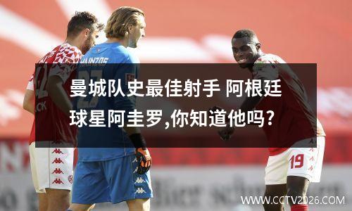 曼城队史最佳射手 阿根廷球星阿圭罗,你知道他吗?