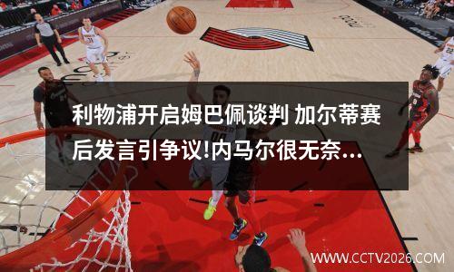 利物浦开启姆巴佩谈判 加尔蒂赛后发言引争议!内马尔很无奈,他目前的境况是怎样的?