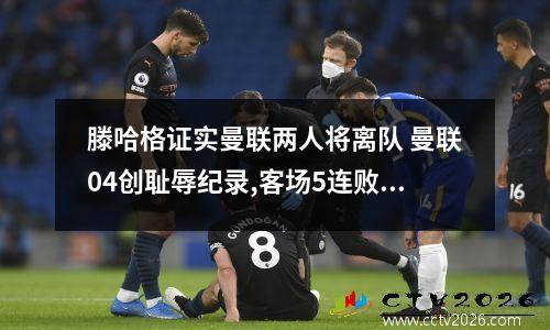 滕哈格证实曼联两人将离队 曼联04创耻辱纪录,客场5连败无缘前四!溃不成军C罗失望恐离队