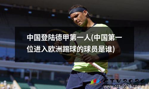 中国登陆德甲第一人(中国第一位进入欧洲踢球的球员是谁)