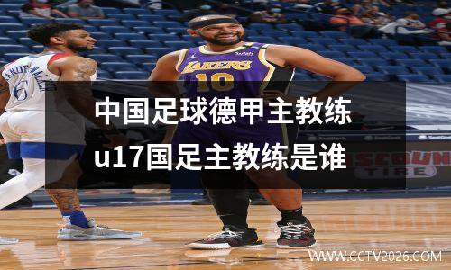 中国足球德甲主教练 u17国足主教练是谁