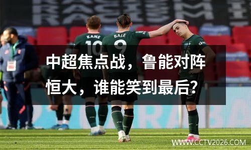 中超焦点战，鲁能对阵恒大，谁能笑到最后？