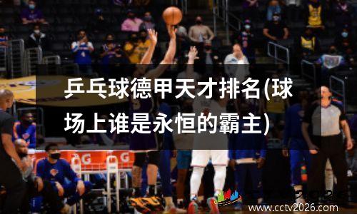 乒乓球德甲天才排名(球场上谁是永恒的霸主)