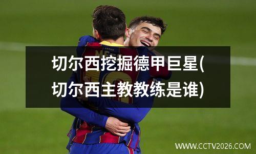 切尔西挖掘德甲巨星(切尔西主教教练是谁)
