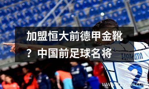 加盟恒大前德甲金靴？中国前足球名将