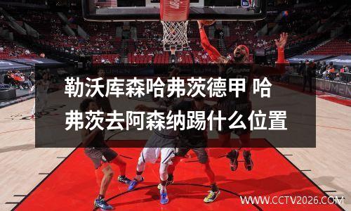 勒沃库森哈弗茨德甲 哈弗茨去阿森纳踢什么位置