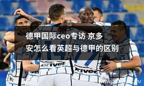 德甲国际ceo专访 京多安怎么看英超与德甲的区别