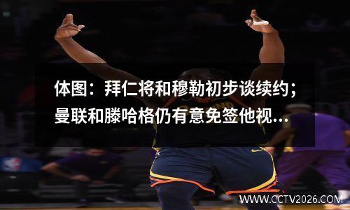 体图：拜仁将和穆勒初步谈续约；曼联和滕哈格仍有意免签他视频